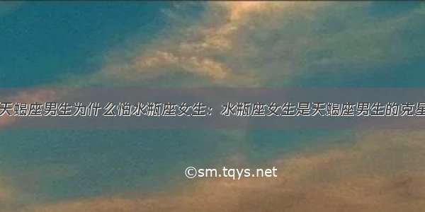 天蝎座男生为什么怕水瓶座女生：水瓶座女生是天蝎座男生的克星