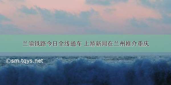 兰渝铁路今日全线通车 上游新闻在兰州推介重庆