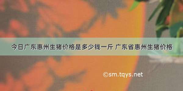 今日广东惠州生猪价格是多少钱一斤 广东省惠州生猪价格