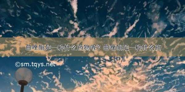 曲唑酮是一种什么药物呢？曲唑酮是一种什么药