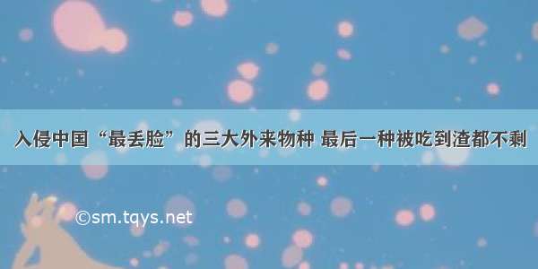 入侵中国“最丢脸”的三大外来物种 最后一种被吃到渣都不剩