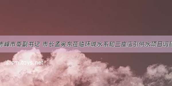 赤峰市委副书记 市长孟宪东莅临环城水系和三座店引供水项目调研