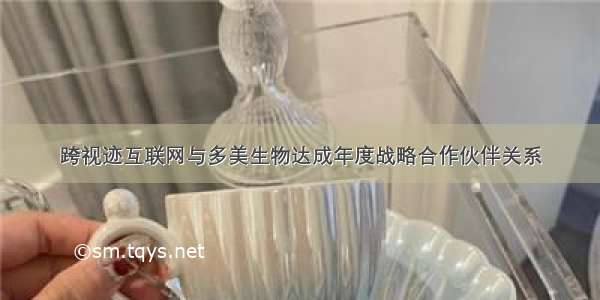 跨视迹互联网与多美生物达成年度战略合作伙伴关系