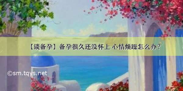 【谈备孕】备孕很久还没怀上 心情烦躁怎么办？