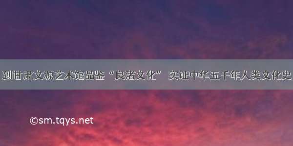 到甘肃文源艺术馆品鉴“良渚文化” 实证中华五千年人类文化史