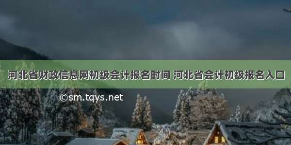 河北省财政信息网初级会计报名时间 河北省会计初级报名入口