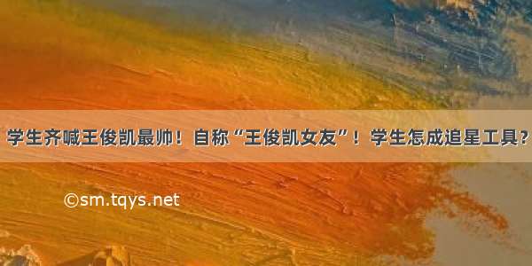 学生齐喊王俊凯最帅！自称“王俊凯女友”！学生怎成追星工具？