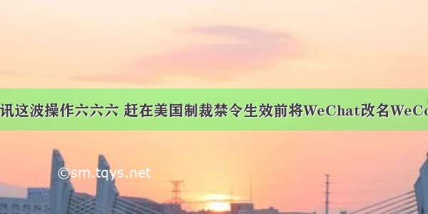 腾讯这波操作六六六 赶在美国制裁禁令生效前将WeChat改名WeCom