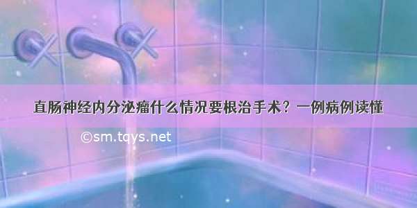 直肠神经内分泌瘤什么情况要根治手术？一例病例读懂