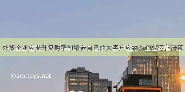 外贸企业应提升复购率和培养自己的大客户应纳入企业运营决策