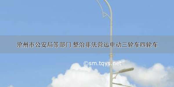 沧州市公安局等部门 整治非法营运电动三轮车四轮车