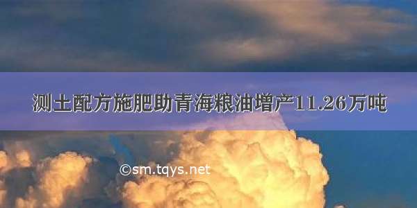 测土配方施肥助青海粮油增产11.26万吨