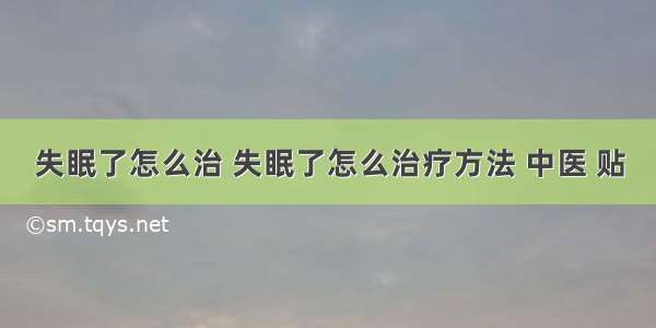 失眠了怎么治 失眠了怎么治疗方法 中医 贴