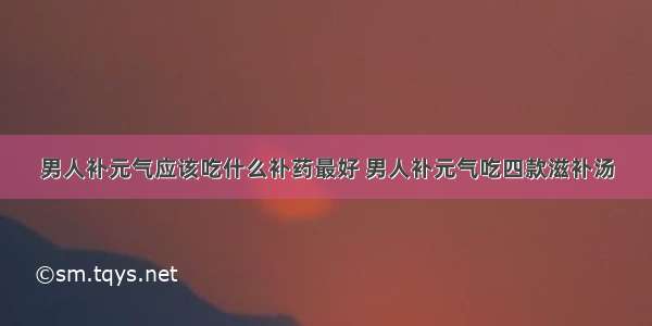 男人补元气应该吃什么补药最好 男人补元气吃四款滋补汤