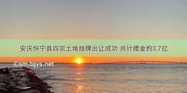 安庆怀宁县四宗土地挂牌出让成功 共计揽金约3.7亿