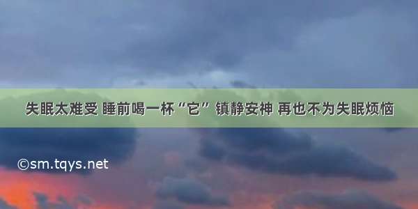 失眠太难受 睡前喝一杯“它” 镇静安神 再也不为失眠烦恼