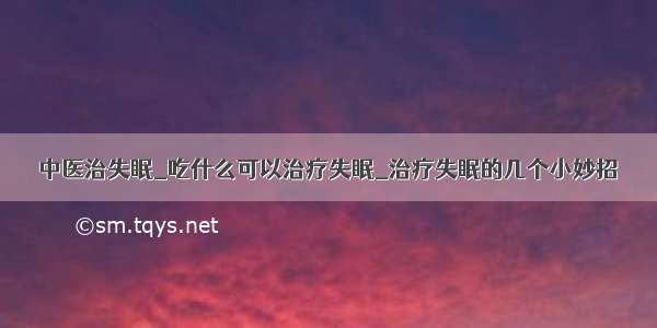 中医治失眠_吃什么可以治疗失眠_治疗失眠的几个小妙招