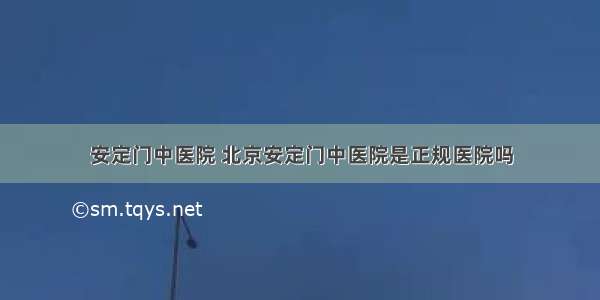 安定门中医院 北京安定门中医院是正规医院吗