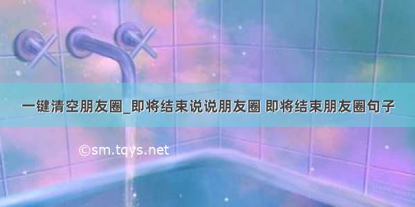 一键清空朋友圈_即将结束说说朋友圈 即将结束朋友圈句子