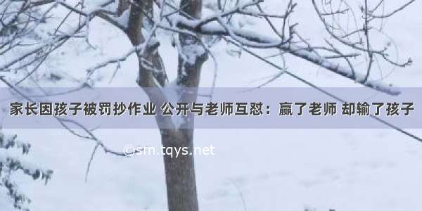 家长因孩子被罚抄作业 公开与老师互怼：赢了老师 却输了孩子