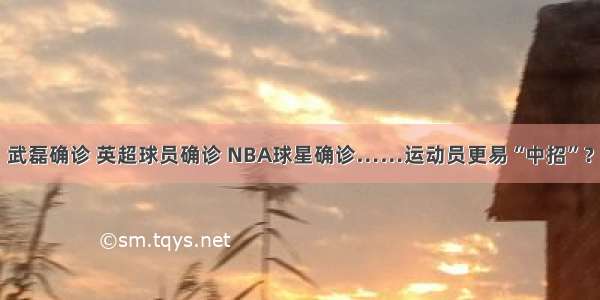 武磊确诊 英超球员确诊 NBA球星确诊……运动员更易“中招”？