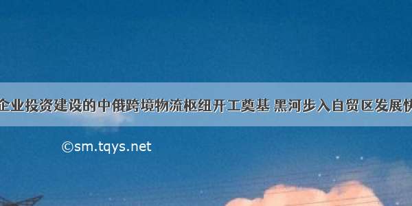 上海企业投资建设的中俄跨境物流枢纽开工奠基 黑河步入自贸区发展快车道