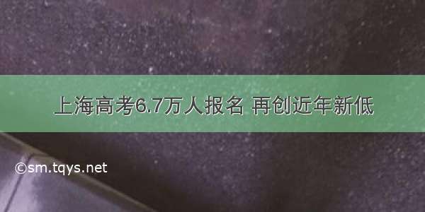 上海高考6.7万人报名 再创近年新低