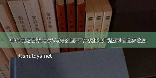 耳朵突然聋头晕恶心怎么回事 突发性耳鸣眩晕呕吐怎么办