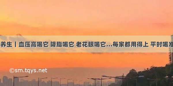 中医养生丨血压高喝它 降脂喝它 老花眼喝它…每家都用得上 平时喝准管用