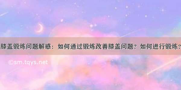 膝盖锻炼问题解惑：如何通过锻炼改善膝盖问题？如何进行锻炼？