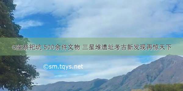 6座祭祀坑 500余件文物 三星堆遗址考古新发现再惊天下