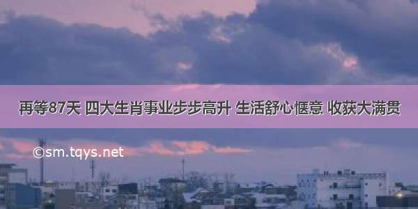 再等87天 四大生肖事业步步高升 生活舒心惬意 收获大满贯