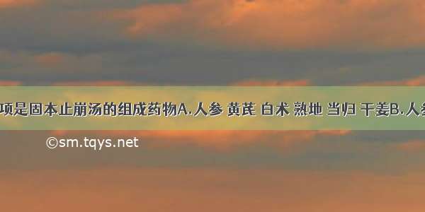 下列哪项是固本止崩汤的组成药物A.人参 黄芪 白术 熟地 当归 干姜B.人参 黄芪 