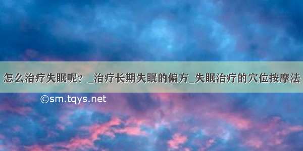 怎么治疗失眠呢？_治疗长期失眠的偏方_失眠治疗的穴位按摩法