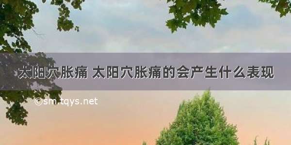 太阳穴胀痛 太阳穴胀痛的会产生什么表现