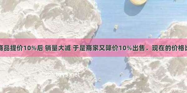 判断题一种商品提价10%后 销量大减 于是商家又降价10%出售．现在的价格比最初的价格