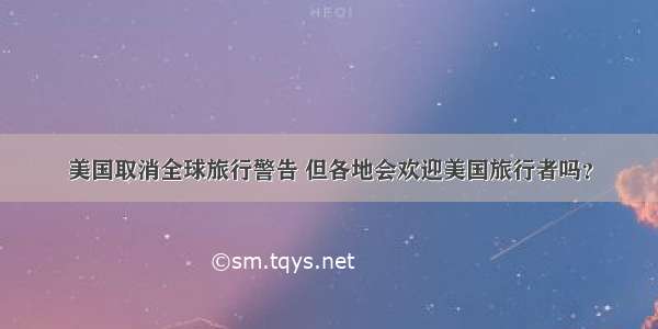 美国取消全球旅行警告 但各地会欢迎美国旅行者吗？