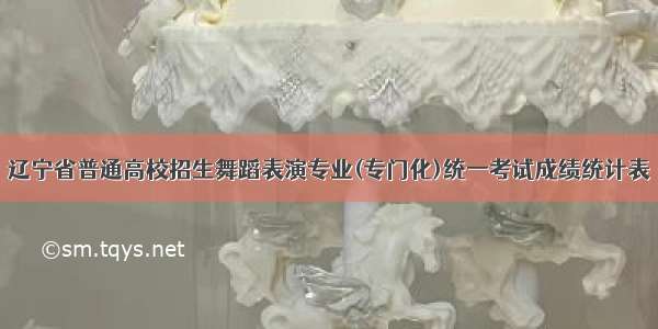 辽宁省普通高校招生舞蹈表演专业(专门化)统一考试成绩统计表