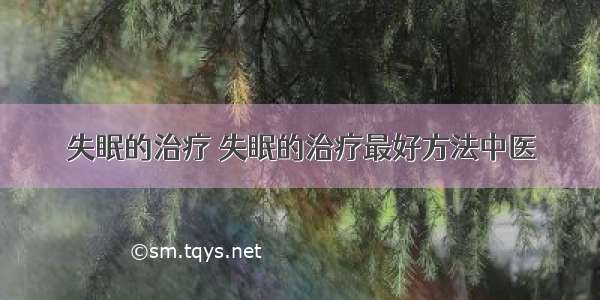 失眠的治疗 失眠的治疗最好方法中医