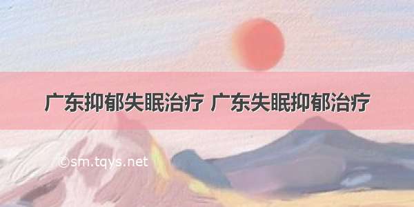 广东抑郁失眠治疗 广东失眠抑郁治疗