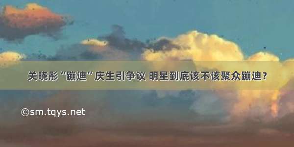 关晓彤“蹦迪”庆生引争议 明星到底该不该聚众蹦迪？