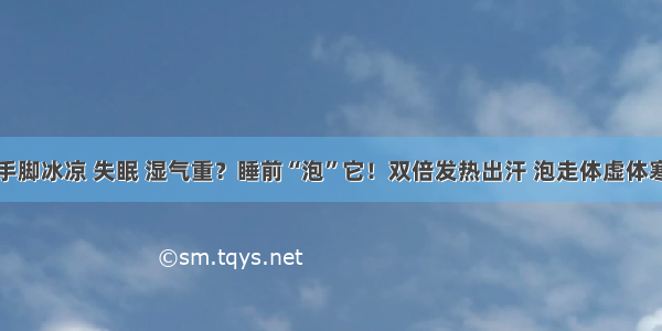 手脚冰凉 失眠 湿气重？睡前“泡”它！双倍发热出汗 泡走体虚体寒