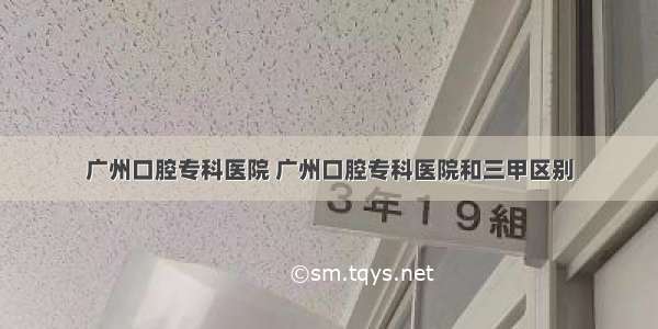 广州口腔专科医院 广州口腔专科医院和三甲区别