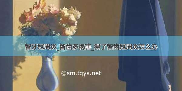 智牙冠周炎_智齿多祸害_得了智齿冠周炎怎么办