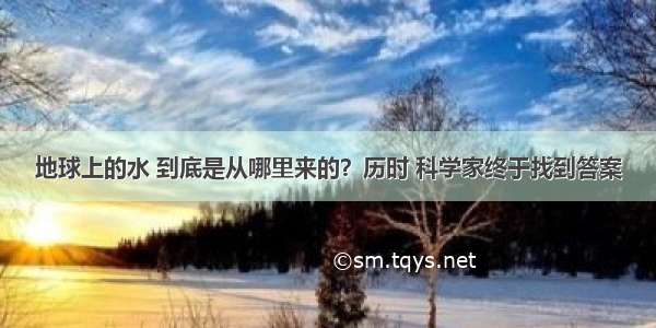 地球上的水 到底是从哪里来的？历时 科学家终于找到答案