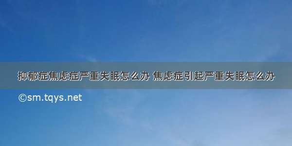 抑郁症焦虑症严重失眠怎么办 焦虑症引起严重失眠怎么办