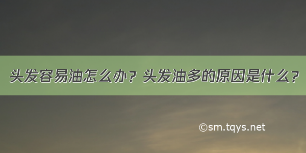 头发容易油怎么办？头发油多的原因是什么？