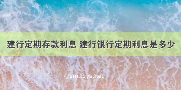 建行定期存款利息 建行银行定期利息是多少