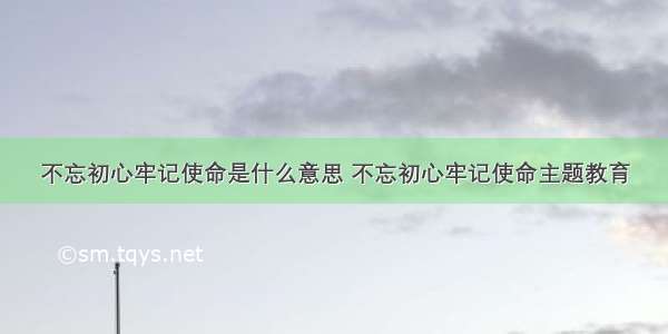 不忘初心牢记使命是什么意思 不忘初心牢记使命主题教育