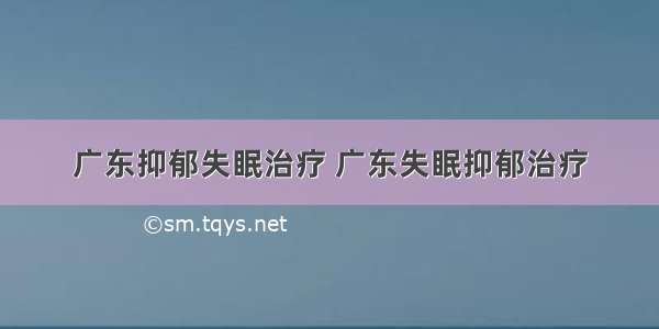 广东抑郁失眠治疗 广东失眠抑郁治疗